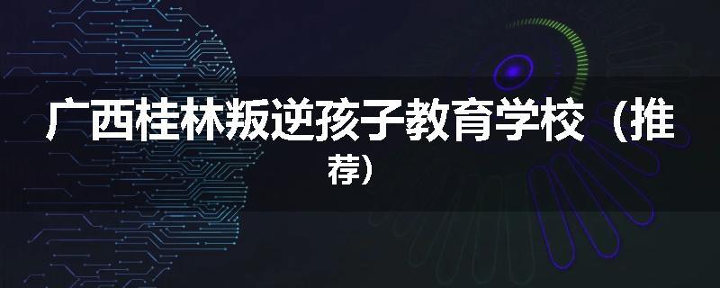 广西桂林叛逆孩子教育学校（推荐）