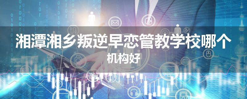 湘潭湘乡叛逆早恋管教学校哪个机构好