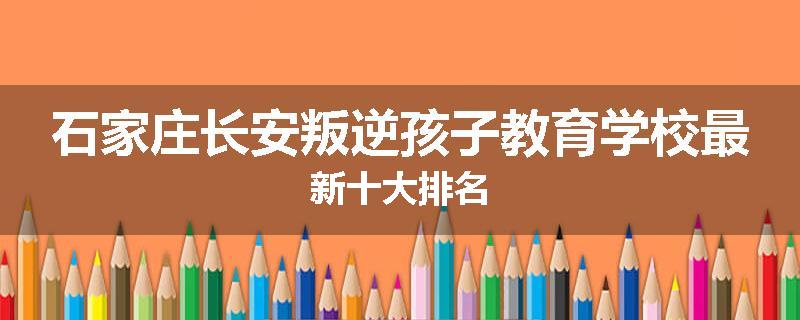 石家庄长安叛逆孩子教育学校最新十大排名