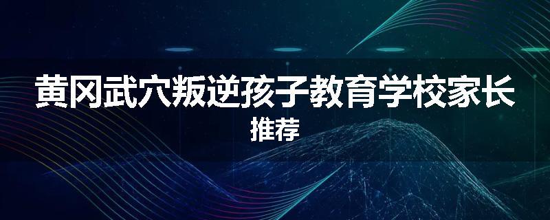黄冈武穴叛逆孩子教育学校家长推荐