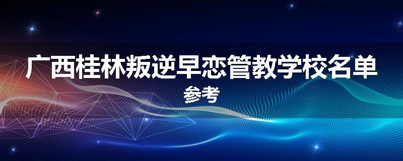 广西桂林叛逆早恋管教学校名单参考