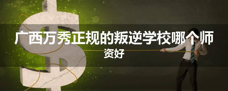 广西万秀正规的叛逆学校哪个师资好