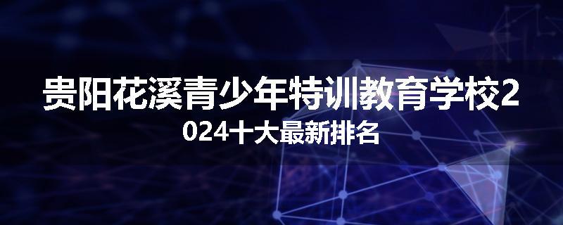 贵阳花溪青少年特训教育学校2024十大最新排名