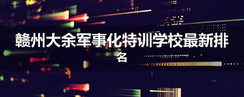 赣州大余军事化特训学校最新排名