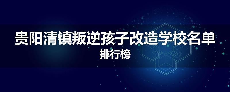 贵阳清镇叛逆孩子改造学校名单排行榜