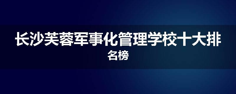 长沙芙蓉军事化管理学校十大排名榜