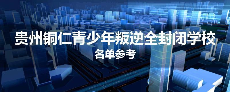 贵州铜仁青少年叛逆全封闭学校名单参考