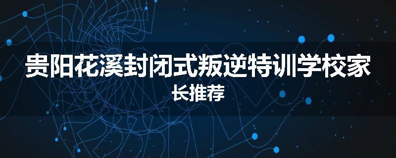 贵阳花溪封闭式叛逆特训学校家长推荐