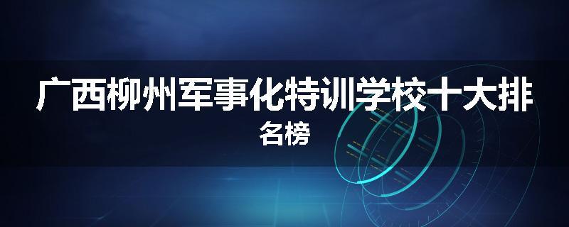 广西柳州军事化特训学校十大排名榜