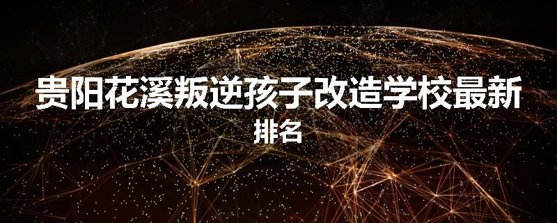 贵阳花溪叛逆孩子改造学校最新排名