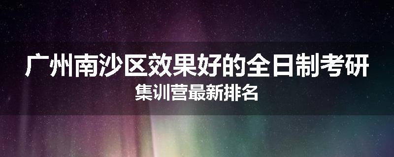 广州南沙区效果好的全日制考研集训营最新排名