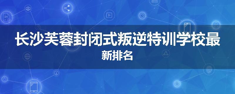 长沙芙蓉封闭式叛逆特训学校最新排名