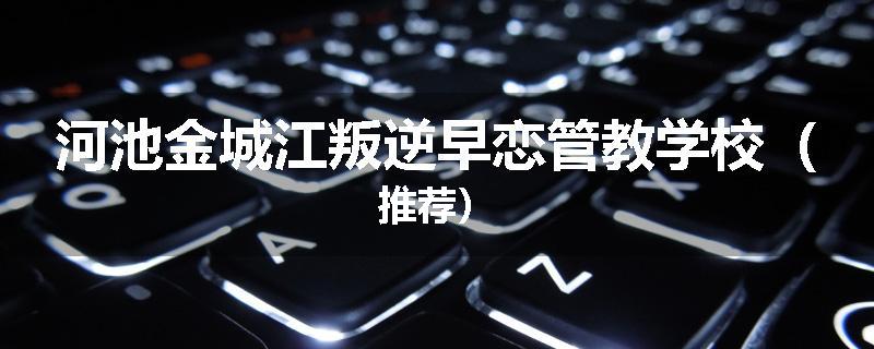 河池金城江叛逆早恋管教学校（推荐）