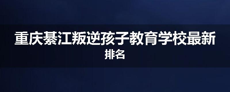 重庆綦江叛逆孩子教育学校最新排名