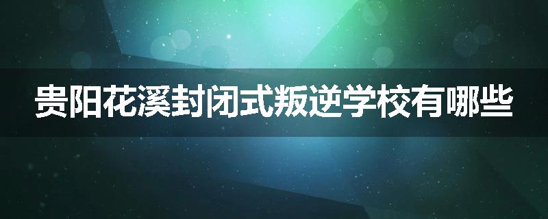 贵阳花溪封闭式叛逆学校有哪些
