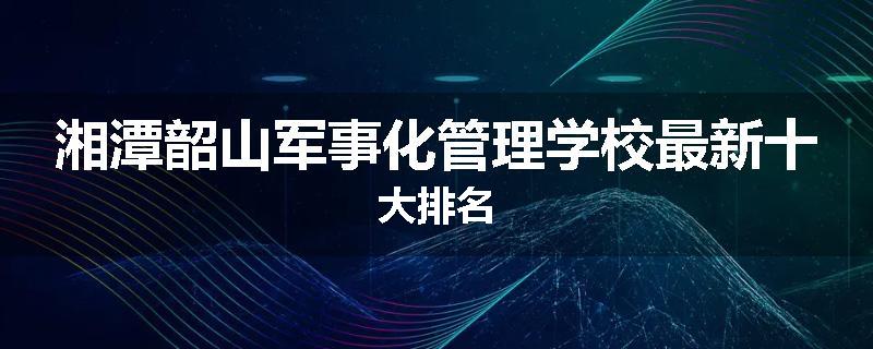 湘潭韶山军事化管理学校最新十大排名