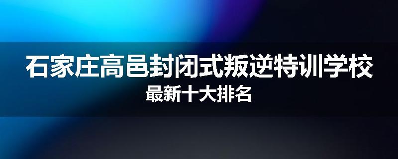石家庄高邑封闭式叛逆特训学校最新十大排名