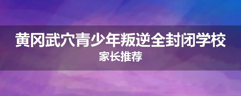 黄冈武穴青少年叛逆全封闭学校家长推荐