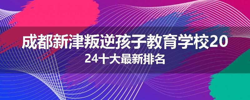 成都新津叛逆孩子教育学校2024十大最新排名