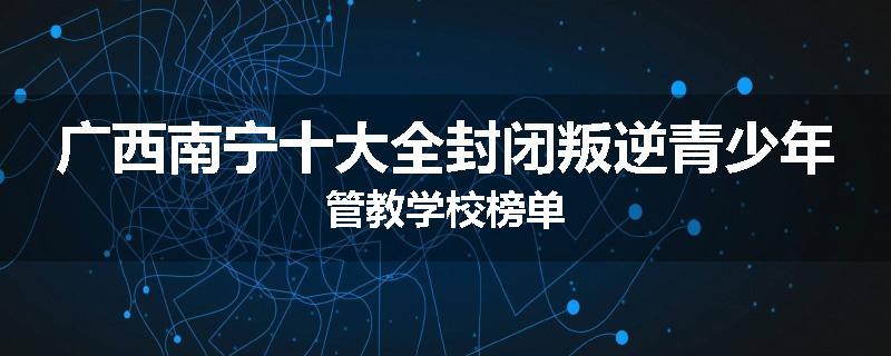 广西南宁十大全封闭叛逆青少年管教学校榜单
