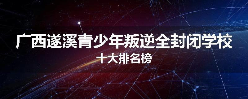 广西遂溪青少年叛逆全封闭学校十大排名榜