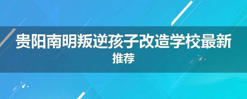 贵阳南明叛逆孩子改造学校最新推荐