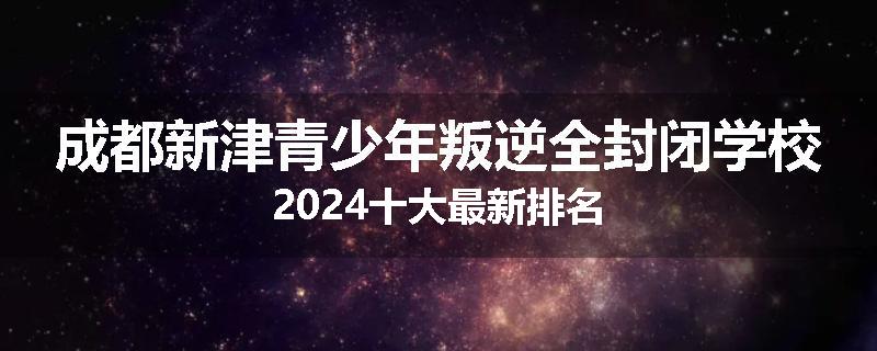 成都新津青少年叛逆全封闭学校2024十大最新排名