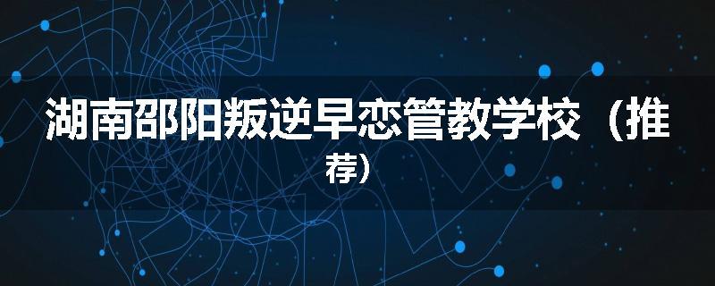 湖南邵阳叛逆早恋管教学校（推荐）