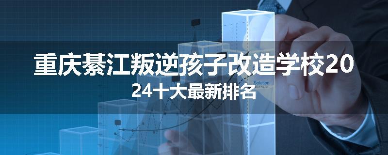 重庆綦江叛逆孩子改造学校2024十大最新排名