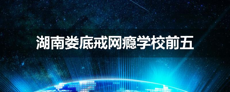湖南娄底戒网瘾学校前五