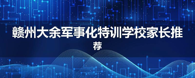 赣州大余军事化特训学校家长推荐