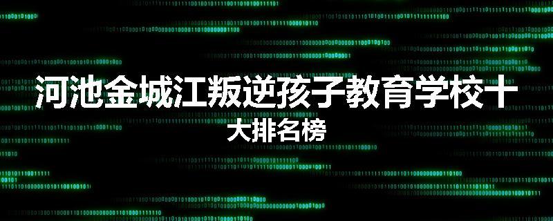 河池金城江叛逆孩子教育学校十大排名榜