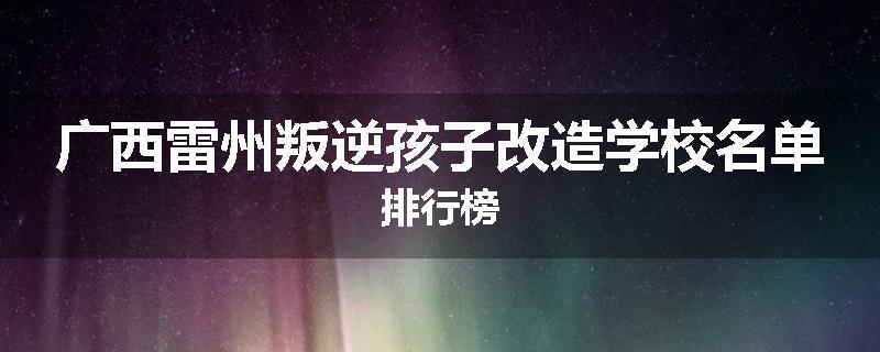 广西雷州叛逆孩子改造学校名单排行榜