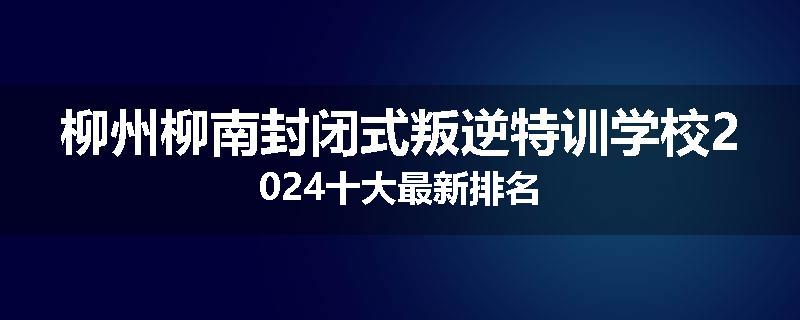 柳州柳南封闭式叛逆特训学校2024十大最新排名