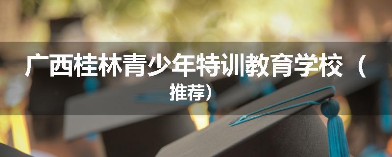 广西桂林青少年特训教育学校（推荐）