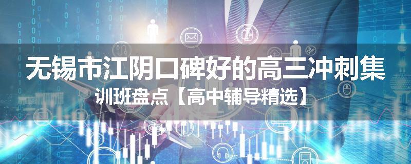 无锡市江阴口碑好的高三冲刺集训班盘点【高中辅导精选】