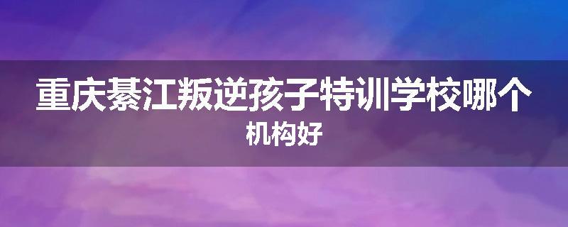 重庆綦江叛逆孩子特训学校哪个机构好