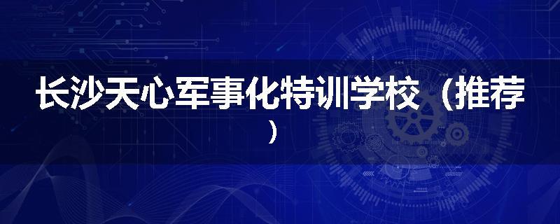 长沙天心军事化特训学校（推荐）