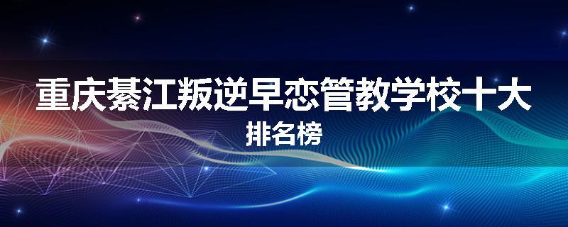 重庆綦江叛逆早恋管教学校十大排名榜