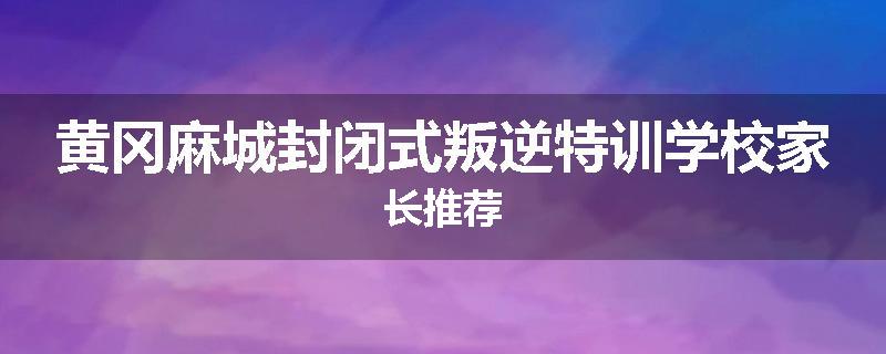 黄冈麻城封闭式叛逆特训学校家长推荐