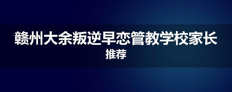 赣州大余叛逆早恋管教学校家长推荐
