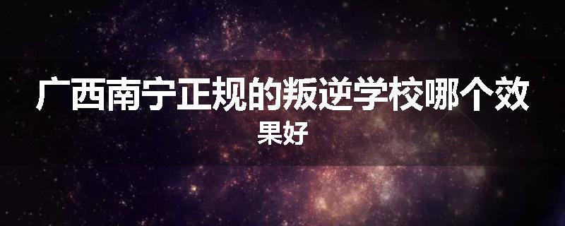 广西南宁正规的叛逆学校哪个效果好