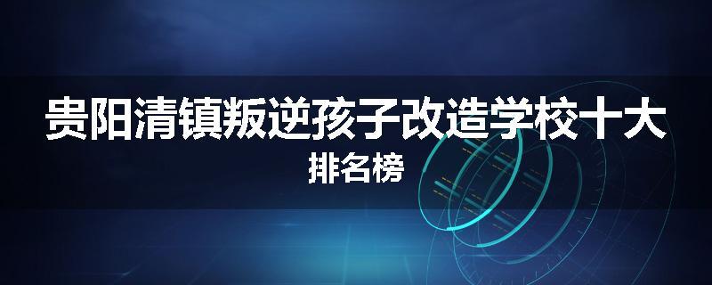 贵阳清镇叛逆孩子改造学校十大排名榜