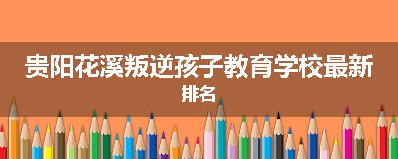 贵阳花溪叛逆孩子教育学校最新排名
