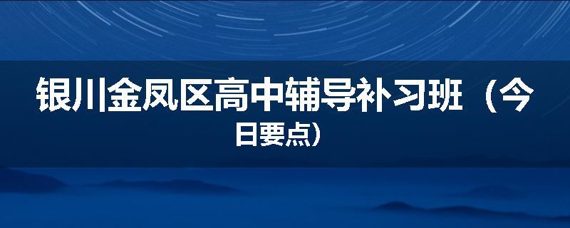 银川金凤区高中辅导补习班（今日要点）