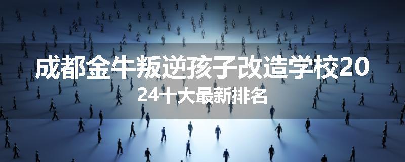 成都金牛叛逆孩子改造学校2024十大最新排名