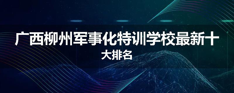 广西柳州军事化特训学校最新十大排名