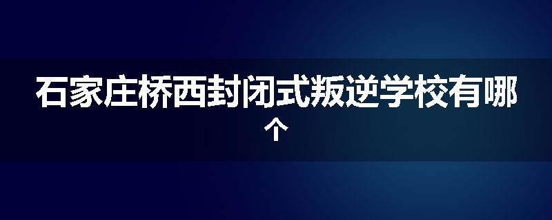 石家庄桥西封闭式叛逆学校有哪个