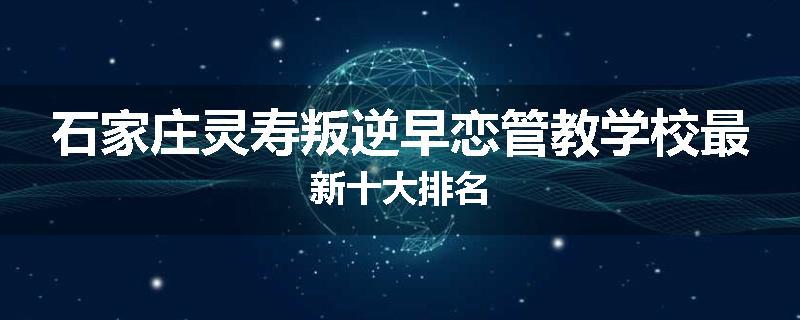石家庄灵寿叛逆早恋管教学校最新十大排名