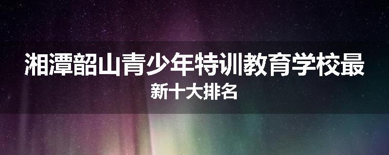 湘潭韶山青少年特训教育学校最新十大排名